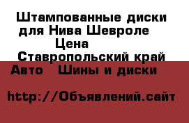 Штампованные диски для Нива-Шевроле  › Цена ­ 900 - Ставропольский край Авто » Шины и диски   